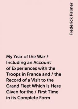 My Year of the War / Including an Account of Experiences with the Troops in France and / the Record of a Visit to the Grand Fleet Which is Here Given for the / First Time in its Complete Form, Frederick Palmer
