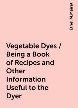 Vegetable Dyes / Being a Book of Recipes and Other Information Useful to the Dyer, Ethel M.Mairet