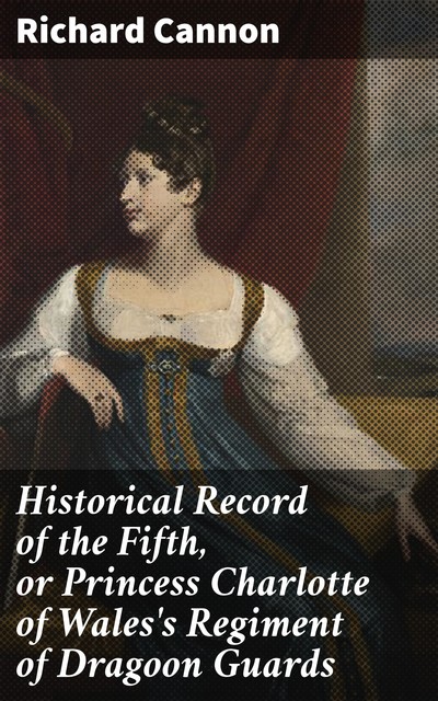 Historical Record of the Fifth, or Princess Charlotte of Wales's Regiment of Dragoon Guards, Richard Cannon