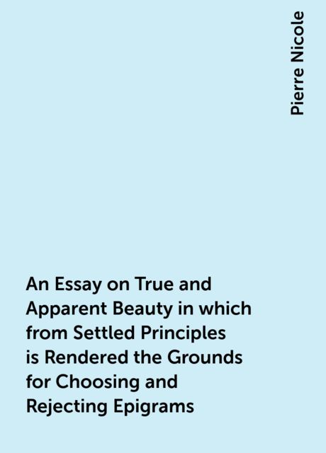 An Essay on True and Apparent Beauty in which from Settled Principles is Rendered the Grounds for Choosing and Rejecting Epigrams, Pierre Nicole