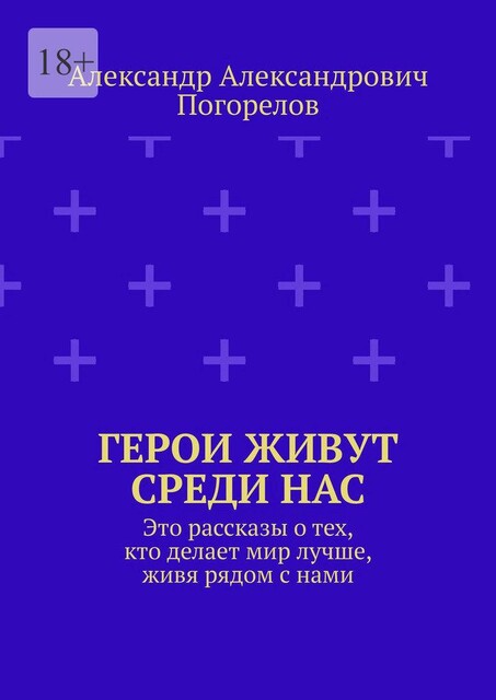 Герои живут среди нас. Это рассказы о тех, кто делает мир лучше, живя рядом с нами, Александр Погорелов