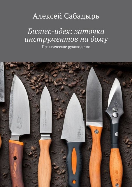 Бизнес-идея: заточка инструментов на дому. Практическое руководство, Алексей Сабадырь