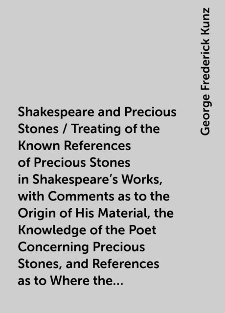 Shakespeare and Precious Stones / Treating of the Known References of Precious Stones in Shakespeare's Works, with Comments as to the Origin of His Material, the Knowledge of the Poet Concerning Precious Stones, and References as to Where the Precious Sto, George Frederick Kunz