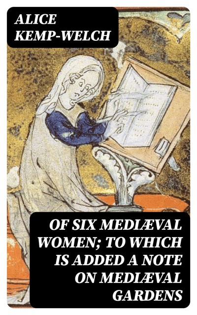 Of Six Mediæval Women; To Which Is Added A Note on Mediæval Gardens, Alice Kemp-Welch