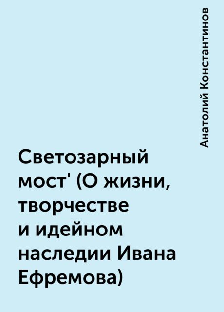 Светозарный мост' (О жизни, творчестве и идейном наследии Ивана Ефремова), Анатолий Константинов