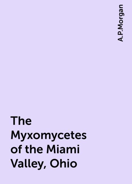 The Myxomycetes of the Miami Valley, Ohio, A.P.Morgan