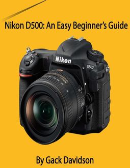 Nikon D500: An Easy Beginner’s Guide, Gack Davidson