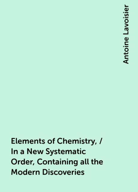 Elements of Chemistry, / In a New Systematic Order, Containing all the Modern Discoveries, Antoine Lavoisier