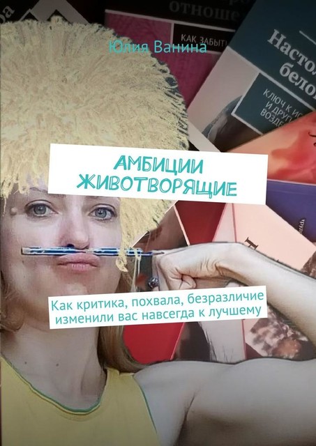 Амбиции животворящие. Как критика, похвала, безразличие изменили вас навсегда к лучшему, Юлия Ванина