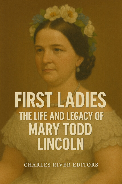 The Life and Legacy of Mary Todd Lincoln, Charles Editors