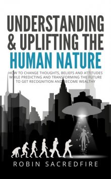 Understanding & Uplifting the Human Nature: How to Change Thoughts, Beliefs and Attitudes, While Predicting and Transforming the Future to Get Recognition and Become Wealthy, Robin Sacredfire