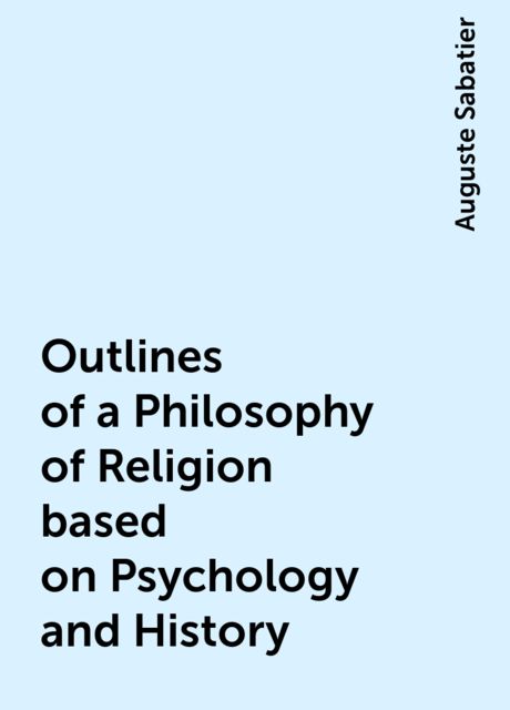 Outlines of a Philosophy of Religion based on Psychology and History, Auguste Sabatier