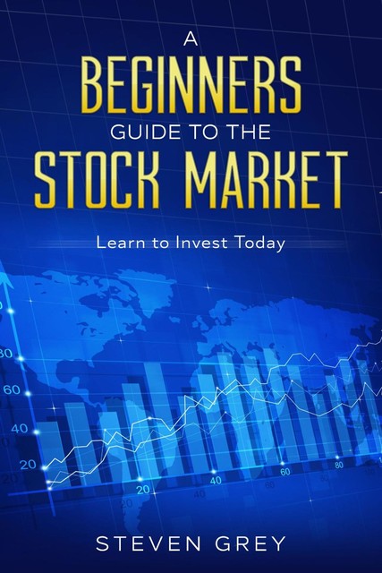 A Beginners Guide to the Stock Market: Learn to Invest Today: Learn to Invest Today, Steven Grey