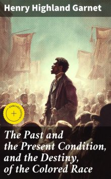 The Past and the Present Condition, and the Destiny, of the Colored Race, Henry Highland Garnet