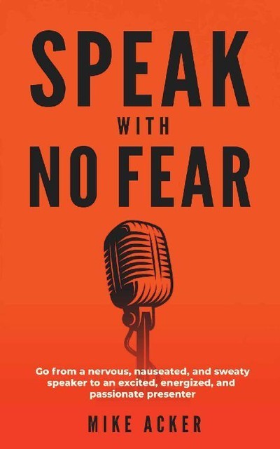 Speak With No Fear: Go from a nervous, nauseated, and sweaty speaker to an excited, energized, and passionate presenter, Mike Acker