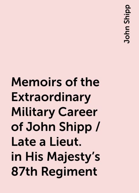 Memoirs of the Extraordinary Military Career of John Shipp / Late a Lieut. in His Majesty's 87th Regiment, John Shipp