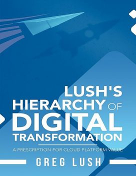 Lush's Hierarchy of Digital Transformation: A Prescription for Cloud Platform Value, Greg Lush