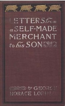 Letters from a Self-Made Merchant to His Son / Being the Letters written by John Graham, Head of the House / of Graham and Company, Pork-Packers in Chicago, familiarly / known on 'Change as "Old Gorgon Graham," to his Son, / Pierrepont, facetiously know, George Horace Lorimer
