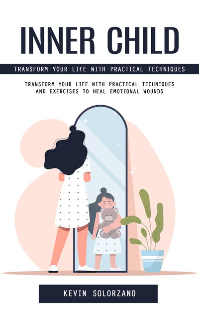 Inner Child: Transform Your Life With Practical Techniques (Transform Your Life With Practical Techniques and Exercises to Heal Emotional Wounds), Kevin Solorzano