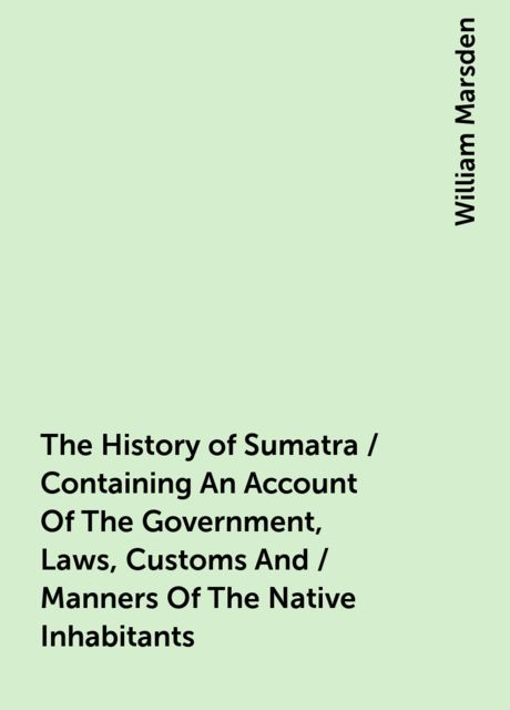 The History of Sumatra / Containing An Account Of The Government, Laws, Customs And / Manners Of The Native Inhabitants, William Marsden