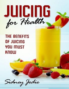 Juicing for Health: The Benefits of Juicing You Must Know, Sidney Jodie