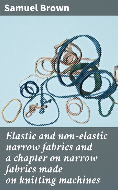 Elastic and non-elastic narrow fabrics and a chapter on narrow fabrics made on knitting machines, Samuel Brown