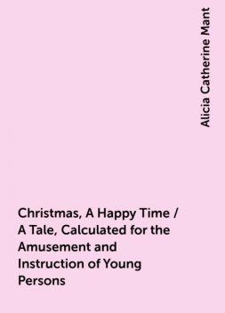 Christmas, A Happy Time / A Tale, Calculated for the Amusement and Instruction of Young Persons, Alicia Catherine Mant