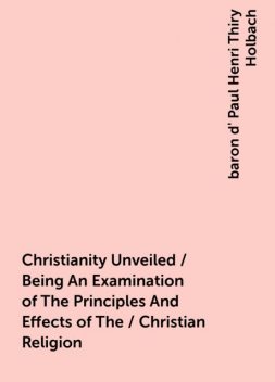 Christianity Unveiled / Being An Examination of The Principles And Effects of The / Christian Religion, baron d' Paul Henri Thiry Holbach