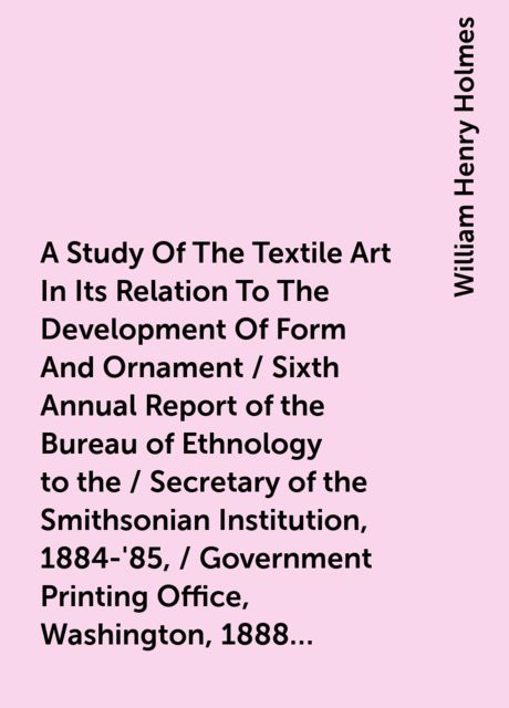 A Study Of The Textile Art In Its Relation To The Development Of Form And Ornament / Sixth Annual Report of the Bureau of Ethnology to the / Secretary of the Smithsonian Institution, 1884-'85, / Government Printing Office, Washington, 1888, (pages / 189-2, William Henry Holmes
