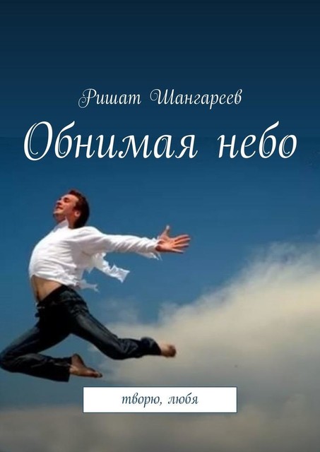 Обнимая небо. Творю, любя, Ришат Шангареев