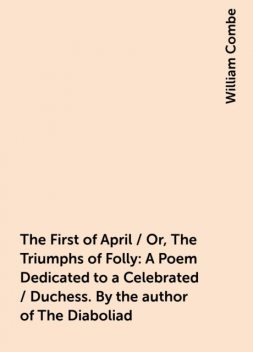 The First of April / Or, The Triumphs of Folly: A Poem Dedicated to a Celebrated / Duchess. By the author of The Diaboliad, William Combe
