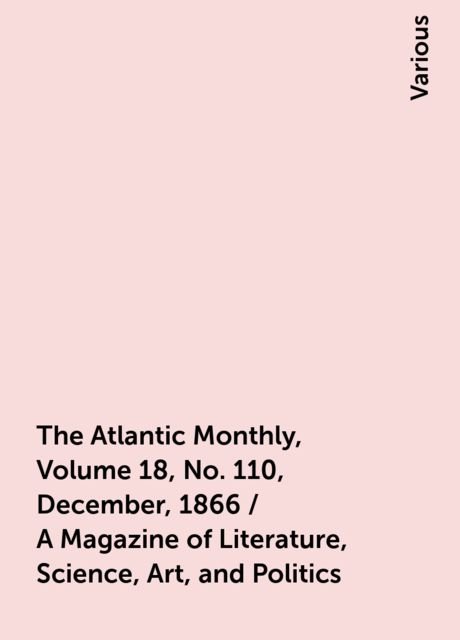 The Atlantic Monthly, Volume 18, No. 110, December, 1866 / A Magazine of Literature, Science, Art, and Politics, Various