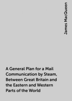 A General Plan for a Mail Communication by Steam, Between Great Britain and the Eastern and Western Parts of the World, James MacQueen