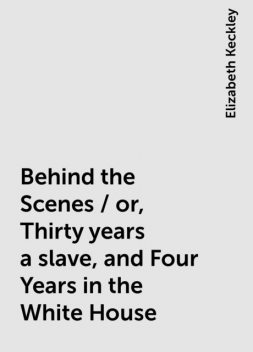 Behind the Scenes / or, Thirty years a slave, and Four Years in the White House, Elizabeth Keckley