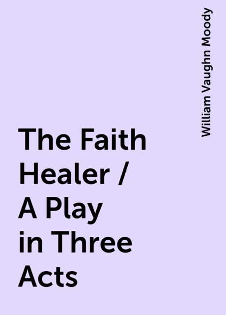 The Faith Healer / A Play in Three Acts, William Vaughn Moody