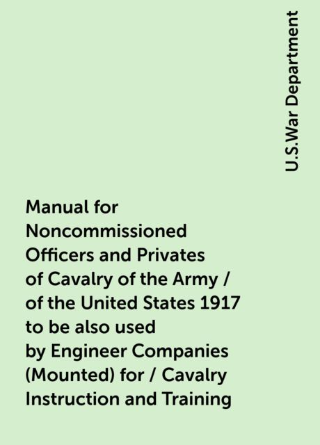 Manual for Noncommissioned Officers and Privates of Cavalry of the Army / of the United States 1917 to be also used by Engineer Companies (Mounted) for / Cavalry Instruction and Training, U.S.War Department