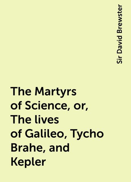 The Martyrs of Science, or, The lives of Galileo, Tycho Brahe, and Kepler, Sir David Brewster