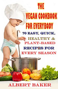 The Vegan Cookbook For Everybody: 70 Easy, Quick, Healthy And Plant-Based Recipes For Every Season, Albert Baker