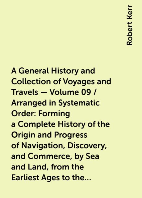 A General History and Collection of Voyages and Travels — Volume 09 / Arranged in Systematic Order: Forming a Complete History of the Origin and Progress of Navigation, Discovery, and Commerce, by Sea and Land, from the Earliest Ages to the Present Time, Robert Kerr