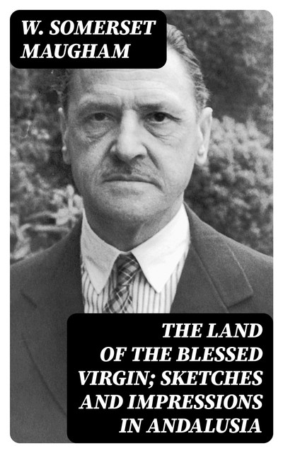 The Land of The Blessed Virgin; Sketches and Impressions in Andalusia, William Somerset Maugham