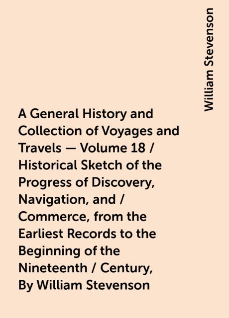 A General History and Collection of Voyages and Travels - Volume 18 / Historical Sketch of the Progress of Discovery, Navigation, and / Commerce, from the Earliest Records to the Beginning of the Nineteenth / Century, By William Stevenson, William Stevenson