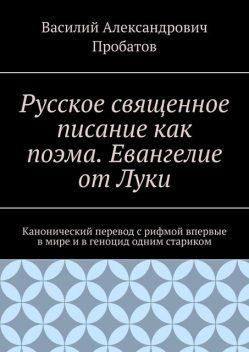 Русское священное писание как поэма. Евангелие от Луки. Канонический перевод с рифмой впервые в мире и в геноцид одним стариком, Василий Пробатов