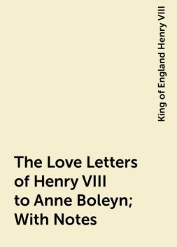 The Love Letters of Henry VIII to Anne Boleyn; With Notes, King of England Henry VIII
