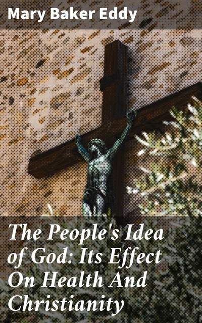 The People's Idea of God: Its Effect On Health And Christianity, Mary Baker Eddy