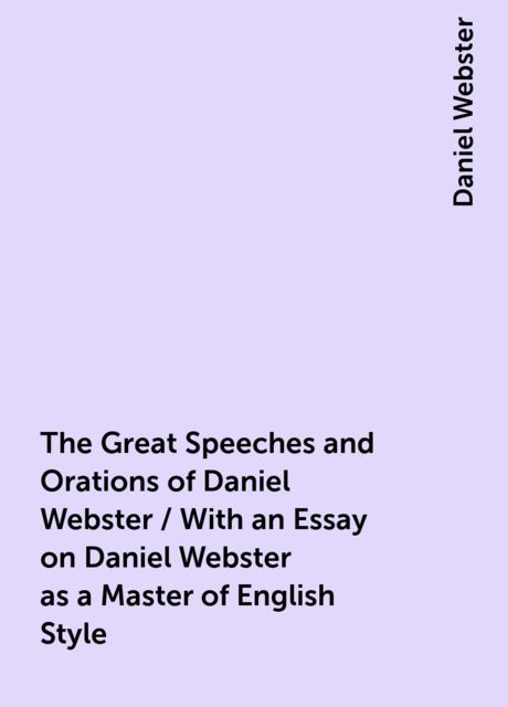 The Great Speeches and Orations of Daniel Webster / With an Essay on Daniel Webster as a Master of English Style, Daniel Webster