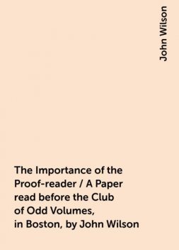 The Importance of the Proof-reader / A Paper read before the Club of Odd Volumes, in Boston, by John Wilson, John Wilson