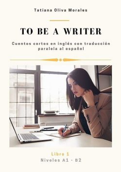 To be a writer. Cuentos cortos en inglés con traducción paralela al español. Niveles A1—B2. Libro 1, Tatiana Oliva Morales