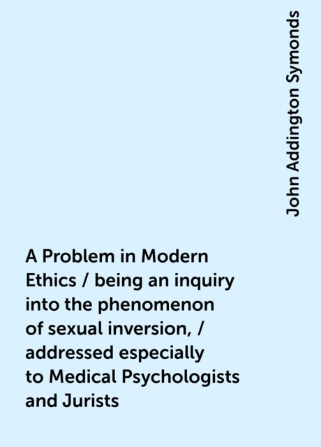 A Problem in Modern Ethics / being an inquiry into the phenomenon of sexual inversion, / addressed especially to Medical Psychologists and Jurists, John Addington Symonds