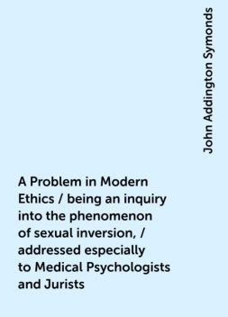 A Problem in Modern Ethics / being an inquiry into the phenomenon of sexual inversion, / addressed especially to Medical Psychologists and Jurists, John Addington Symonds