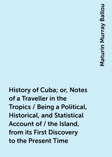 History of Cuba; or, Notes of a Traveller in the Tropics / Being a Political, Historical, and Statistical Account of / the Island, from its First Discovery to the Present Time, Maturin Murray Ballou